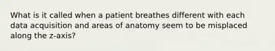 What is it called when a patient breathes different with each data acquisition and areas of anatomy seem to be misplaced along the z-axis?