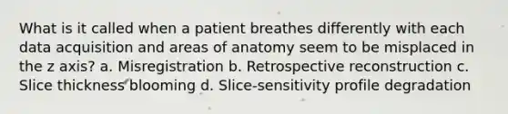 What is it called when a patient breathes differently with each data acquisition and areas of anatomy seem to be misplaced in the z axis? a. Misregistration b. Retrospective reconstruction c. Slice thickness blooming d. Slice-sensitivity profile degradation