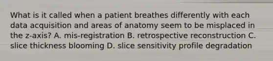 What is it called when a patient breathes differently with each data acquisition and areas of anatomy seem to be misplaced in the z-axis? A. mis-registration B. retrospective reconstruction C. slice thickness blooming D. slice sensitivity profile degradation