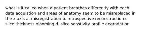 what is it called when a patient breathes differently with each data acquistion and areas of anatomy seem to be misreplaced in the x axis a. misregistration b. retrospective reconstruction c. slice thickness blooming d. slice senstivity profile degradation