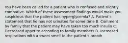 You have been called for a patient who is confused and slightly combative. Which of these assessment findings would make you suspicious that the patient has​ hyperglycemia? A. Patient's statement that he has not urinated for some time B. Comment by family that the patient may have taken too much insulin C. Decreased appetite according to family members D. Increased respirations with a sweet smell to the​ patient's breath