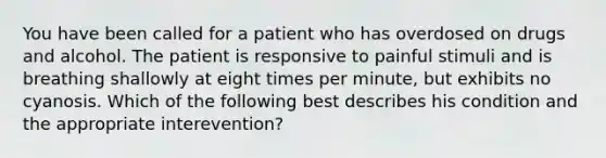 You have been called for a patient who has overdosed on drugs and alcohol. The patient is responsive to painful stimuli and is breathing shallowly at eight times per​ minute, but exhibits no cyanosis. Which of the following best describes his condition and the appropriate​ interevention?