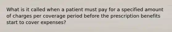 What is it called when a patient must pay for a specified amount of charges per coverage period before the prescription benefits start to cover expenses?