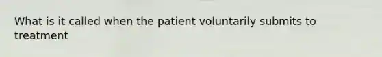 What is it called when the patient voluntarily submits to treatment