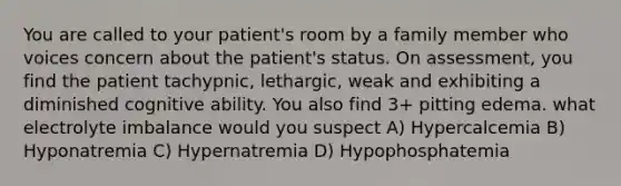 You are called to your patient's room by a family member who voices concern about the patient's status. On assessment, you find the patient tachypnic, lethargic, weak and exhibiting a diminished cognitive ability. You also find 3+ pitting edema. what electrolyte imbalance would you suspect A) Hypercalcemia B) Hyponatremia C) Hypernatremia D) Hypophosphatemia