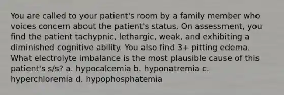 You are called to your patient's room by a family member who voices concern about the patient's status. On assessment, you find the patient tachypnic, lethargic, weak, and exhibiting a diminished cognitive ability. You also find 3+ pitting edema. What electrolyte imbalance is the most plausible cause of this patient's s/s? a. hypocalcemia b. hyponatremia c. hyperchloremia d. hypophosphatemia