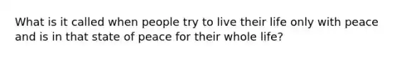 What is it called when people try to live their life only with peace and is in that state of peace for their whole life?