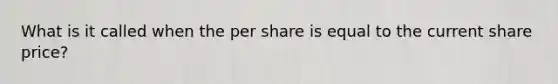 What is it called when the per share is equal to the current share price?