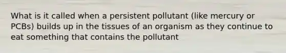 What is it called when a persistent pollutant (like mercury or PCBs) builds up in the tissues of an organism as they continue to eat something that contains the pollutant