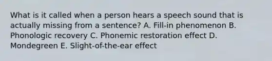 What is it called when a person hears a speech sound that is actually missing from a sentence? A. Fill-in phenomenon B. Phonologic recovery C. Phonemic restoration effect D. Mondegreen E. Slight-of-the-ear effect