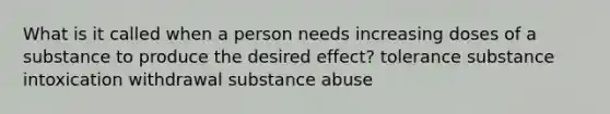 What is it called when a person needs increasing doses of a substance to produce the desired effect? tolerance substance intoxication withdrawal substance abuse