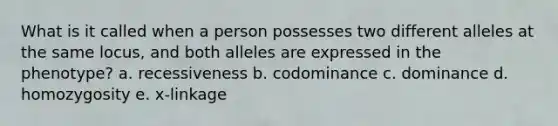 What is it called when a person possesses two different alleles at the same locus, and both alleles are expressed in the phenotype? a. recessiveness b. codominance c. dominance d. homozygosity e. x-linkage