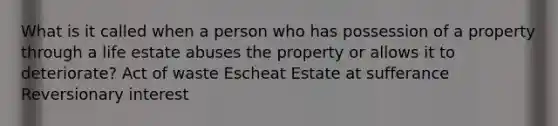 What is it called when a person who has possession of a property through a life estate abuses the property or allows it to deteriorate? Act of waste Escheat Estate at sufferance Reversionary interest