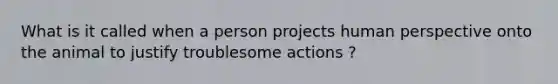 What is it called when a person projects human perspective onto the animal to justify troublesome actions ?