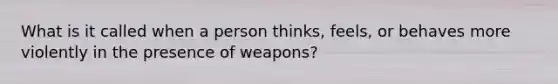 What is it called when a person thinks, feels, or behaves more violently in the presence of weapons?