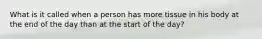What is it called when a person has more tissue in his body at the end of the day than at the start of the day?