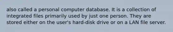 also called a personal computer database. It is a collection of integrated files primarily used by just one person. They are stored either on the user's hard-disk drive or on a LAN file server.