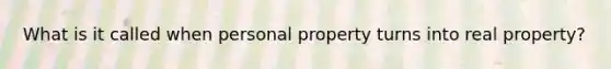 What is it called when personal property turns into real property?