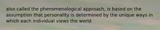 also called the phenomenological approach, is based on the assumption that personality is determined by the unique ways in which each individual views the world