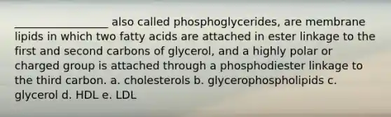 _________________ also called phosphoglycerides, are membrane lipids in which two fatty acids are attached in ester linkage to the first and second carbons of glycerol, and a highly polar or charged group is attached through a phosphodiester linkage to the third carbon. a. cholesterols b. glycerophospholipids c. glycerol d. HDL e. LDL