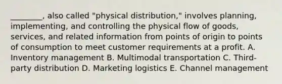 ​________, also called​ "physical distribution," involves​ planning, implementing, and controlling the physical flow of​ goods, services, and related information from points of origin to points of consumption to meet customer requirements at a profit. A. Inventory management B. Multimodal transportation C. ​Third-party distribution D. Marketing logistics E. Channel management