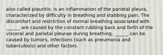 also called pleuritis; is an inflammation of the parietal pleura, characterized by difficulty in breathing and stabbing pain. The discomfort and restriction of normal breathing associated with ______ are caused by the constant rubbing back and forth of the visceral and parietal pleurae during breathing. ______ can be caused by tumors, infections (such as pneumonia and tuberculosis) and other factors.