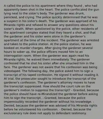 A called the police to his apartment where they found , who had apparently been shot in the heart. The police confiscated the gun lying next to the sister's body. The gardener was drunk, panicked, and crying. The police quickly determined that he was a suspect in his sister's death. The gardener was apprised of his Miranda rights and refused to answer any questions about his sister's death. When questioned by the police, other residents of the apartment complex stated that they heard a shot, and that the gardener and his sister were alone in the gardener's apartment at the time of the incident. The gardener was arrested and taken to the police station. At the police station, he was booked on murder charges. After giving the gardener several hours to sober up, the police officers moved him to an interrogation room. When the gardener was again read his Miranda rights, he waived them immediately. The gardener confessed that he shot his sister after she smacked him in the face. The gardener was not aware that his confession was being videotaped. The following day, the police asked him to sign a transcript of his taped confession. He signed it without reading it. At trial, the prosecutor sought to introduce the transcript of the gardener's confession. The gardener's attorney moves to have the transcript suppressed. How should the court rule on the gardener's motion to suppress the transcript? - Granted, because the police should have re-Mirandized the gardener before asking him to sign the transcript. - Granted, because the police impermissibly recorded the gardener without his knowledge. - Denied, because the gardener was advised of his Miranda rights before he volunteered his confession. - Denied, because the exclusionary rule does not apply to defendant testimony.