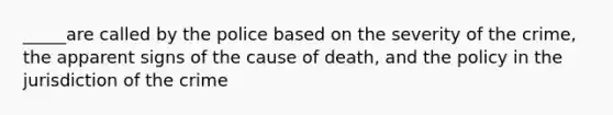 _____are called by the police based on the severity of the crime, the apparent signs of the cause of death, and the policy in the jurisdiction of the crime