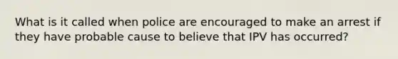 What is it called when police are encouraged to make an arrest if they have probable cause to believe that IPV has occurred?