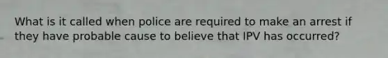 What is it called when police are required to make an arrest if they have probable cause to believe that IPV has occurred?