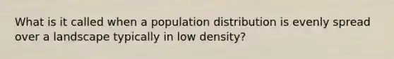 What is it called when a population distribution is evenly spread over a landscape typically in low density?