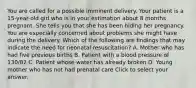 You are called for a possible imminent delivery. Your patient is a​ 15-year-old girl who is in your estimation about 8 months pregnant. She tells you that she has been hiding her pregnancy. You are especially concerned about problems she might have during the delivery. Which of the following are findings that may indicate the need for neonatal​ resuscitation? A. Mother who has had five previous births B. Patient with a blood pressure of​ 130/82 C. Patient whose water has already broken D. Young mother who has not had prenatal care Click to select your answer.