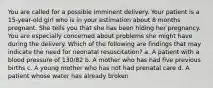 You are called for a possible imminent delivery. Your patient is a 15-year-old girl who is in your estimation about 8 months pregnant. She tells you that she has been hiding her pregnancy. You are especially concerned about problems she might have during the delivery. Which of the following are findings that may indicate the need for neonatal resuscitation? a. A patient with a blood pressure of 130/82 b. A mother who has had five previous births c. A young mother who has not had prenatal care d. A patient whose water has already broken