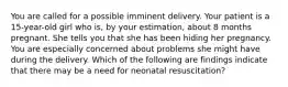 You are called for a possible imminent delivery. Your patient is a​ 15-year-old girl who​ is, by your​ estimation, about 8 months pregnant. She tells you that she has been hiding her pregnancy. You are especially concerned about problems she might have during the delivery. Which of the following are findings indicate that there may be a need for neonatal​ resuscitation?