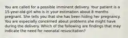 You are called for a possible imminent delivery. Your patient is a 15-year-old girl who is in your estimation about 8 months pregnant. She tells you that she has been hiding her pregnancy. You are especially concerned about problems she might have during the delivery. Which of the following are findings that may indicate the need for neonatal resuscitation?