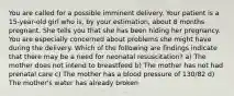 You are called for a possible imminent delivery. Your patient is a​ 15-year-old girl who​ is, by your​ estimation, about 8 months pregnant. She tells you that she has been hiding her pregnancy. You are especially concerned about problems she might have during the delivery. Which of the following are findings indicate that there may be a need for neonatal​ resuscitation? a) The mother does not intend to breastfeed b) The mother has not had prenatal care c) The mother has a blood pressure of​ 130/82 d) The​ mother's water has already broken