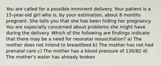 You are called for a possible imminent delivery. Your patient is a​ 15-year-old girl who​ is, by your​ estimation, about 8 months pregnant. She tells you that she has been hiding her pregnancy. You are especially concerned about problems she might have during the delivery. Which of the following are findings indicate that there may be a need for neonatal​ resuscitation? a) The mother does not intend to breastfeed b) The mother has not had prenatal care c) The mother has a blood pressure of​ 130/82 d) The​ mother's water has already broken