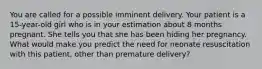 You are called for a possible imminent delivery. Your patient is a​ 15-year-old girl who is in your estimation about 8 months pregnant. She tells you that she has been hiding her pregnancy. What would make you predict the need for neonate resuscitation with this​ patient, other than premature​ delivery?