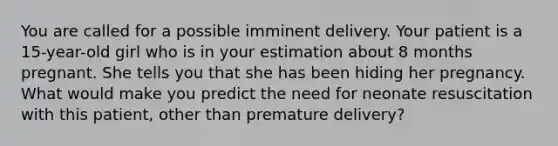 You are called for a possible imminent delivery. Your patient is a​ 15-year-old girl who is in your estimation about 8 months pregnant. She tells you that she has been hiding her pregnancy. What would make you predict the need for neonate resuscitation with this​ patient, other than premature​ delivery?