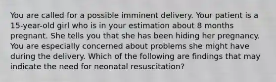 You are called for a possible imminent delivery. Your patient is a​ 15-year-old girl who is in your estimation about 8 months pregnant. She tells you that she has been hiding her pregnancy. You are especially concerned about problems she might have during the delivery. Which of the following are findings that may indicate the need for neonatal​ resuscitation?