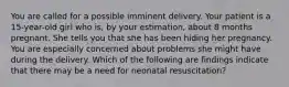 You are called for a possible imminent delivery. Your patient is a 15-year-old girl who is, by your estimation, about 8 months pregnant. She tells you that she has been hiding her pregnancy. You are especially concerned about problems she might have during the delivery. Which of the following are findings indicate that there may be a need for neonatal resuscitation?