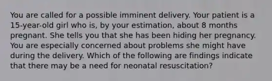 You are called for a possible imminent delivery. Your patient is a 15-year-old girl who is, by your estimation, about 8 months pregnant. She tells you that she has been hiding her pregnancy. You are especially concerned about problems she might have during the delivery. Which of the following are findings indicate that there may be a need for neonatal resuscitation?