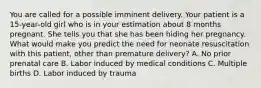 You are called for a possible imminent delivery. Your patient is a​ 15-year-old girl who is in your estimation about 8 months pregnant. She tells you that she has been hiding her pregnancy. What would make you predict the need for neonate resuscitation with this​ patient, other than premature​ delivery? A. No prior prenatal care B. Labor induced by medical conditions C. Multiple births D. Labor induced by trauma