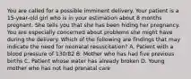 You are called for a possible imminent delivery. Your patient is a​ 15-year-old girl who is in your estimation about 8 months pregnant. She tells you that she has been hiding her pregnancy. You are especially concerned about problems she might have during the delivery. Which of the following are findings that may indicate the need for neonatal​ resuscitation? A. Patient with a blood pressure of​ 130/82 B. Mother who has had five previous births C. Patient whose water has already broken D. Young mother who has not had prenatal care