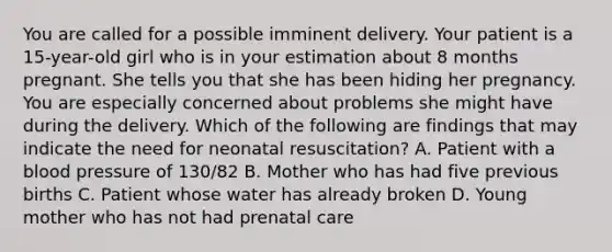 You are called for a possible imminent delivery. Your patient is a​ 15-year-old girl who is in your estimation about 8 months pregnant. She tells you that she has been hiding her pregnancy. You are especially concerned about problems she might have during the delivery. Which of the following are findings that may indicate the need for neonatal​ resuscitation? A. Patient with a blood pressure of​ 130/82 B. Mother who has had five previous births C. Patient whose water has already broken D. Young mother who has not had prenatal care