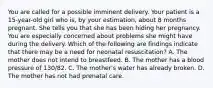 You are called for a possible imminent delivery. Your patient is a​ 15-year-old girl who​ is, by your​ estimation, about 8 months pregnant. She tells you that she has been hiding her pregnancy. You are especially concerned about problems she might have during the delivery. Which of the following are findings indicate that there may be a need for neonatal​ resuscitation? A. The mother does not intend to breastfeed. B. The mother has a blood pressure of​ 130/82. C. The​ mother's water has already broken. D. The mother has not had prenatal care.