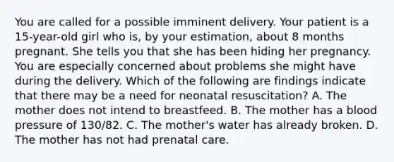 You are called for a possible imminent delivery. Your patient is a​ 15-year-old girl who​ is, by your​ estimation, about 8 months pregnant. She tells you that she has been hiding her pregnancy. You are especially concerned about problems she might have during the delivery. Which of the following are findings indicate that there may be a need for neonatal​ resuscitation? A. The mother does not intend to breastfeed. B. The mother has a <a href='https://www.questionai.com/knowledge/kD0HacyPBr-blood-pressure' class='anchor-knowledge'>blood pressure</a> of​ 130/82. C. The​ mother's water has already broken. D. The mother has not had <a href='https://www.questionai.com/knowledge/k4ilvqalFS-prenatal-care' class='anchor-knowledge'>prenatal care</a>.