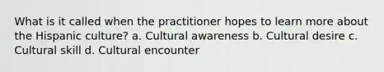 What is it called when the practitioner hopes to learn more about the Hispanic culture? a. Cultural awareness b. Cultural desire c. Cultural skill d. Cultural encounter