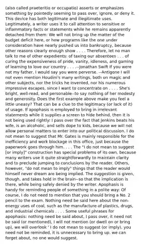 (also called praeteritio or occupatio) asserts or emphasizes something by pointedly seeming to pass over, ignore, or deny it. This device has both legitimate and illegitimate uses. Legitimately, a writer uses it to call attention to sensitive or inflammatory facts or statements while he remains apparently detached from them: We will not bring up the matter of the budget deficit here, or how programs like the one under consideration have nearly pushed us into bankruptcy, because other reasons clearly enough show . . . . Therefore, let no man talk to me of other expedients: of taxing our absentees . . . of curing the expensiveness of pride, vanity, idleness, and gaming of learning to love our country . . . .--Jonathan Swift If you were not my father, I would say you were perverse. --Antigone I will not even mention Houdini's many writings, both on magic and other subjects, nor the tricks he invented, nor his numerous impressive escapes, since I want to concentrate on . . . . She's bright, well-read, and personable--to say nothing of her modesty and generosity. Does the first example above make you feel a little uneasy? That can be a clue to the legitimacy (or lack of it) of usage. If apophasis is employed to bring in irrelevant statements while it supplies a screen to hide behind, then it is not being used rightly: I pass over the fact that Jenkins beats his wife, is an alcoholic, and sells dope to kids, because we will not allow personal matters to enter into our political discussion. I do not mean to suggest that Mr. Gates is mainly responsible for the inefficiency and work blockage in this office, just because the paperwork goes through him. . . . The "I do not mean to suggest [or imply]" construction has special problems of its own, because many writers use it quite straightforwardly to maintain clarity and to preclude jumping to conclusions by the reader. Others, however, "do not mean to imply" things that the reader would himself never dream are being implied. The suggestion is given, though, and takes hold in the brain--so that the implication is there, while being safely denied by the writer. Apophasis is handy for reminding people of something in a polite way: Of course, I do not need to mention that you should bring a No. 2 pencil to the exam. Nothing need be said here about the non-energy uses of coal, such as the manufacture of plastics, drugs, and industrial chemicals . . . . Some useful phrases for apophasis: nothing need be said about, I pass over, it need not be said (or mentioned), I will not mention (or dwell on or bring up), we will overlook ' I do not mean to suggest (or imply), you need not be reminded, it is unnecessary to bring up, we can forget about, no one would suggest.