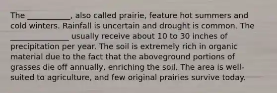 The ___________, also called prairie, feature hot summers and cold winters. Rainfall is uncertain and drought is common. The _______________ usually receive about 10 to 30 inches of precipitation per year. The soil is extremely rich in organic material due to the fact that the aboveground portions of grasses die off annually, enriching the soil. The area is well-suited to agriculture, and few original prairies survive today.